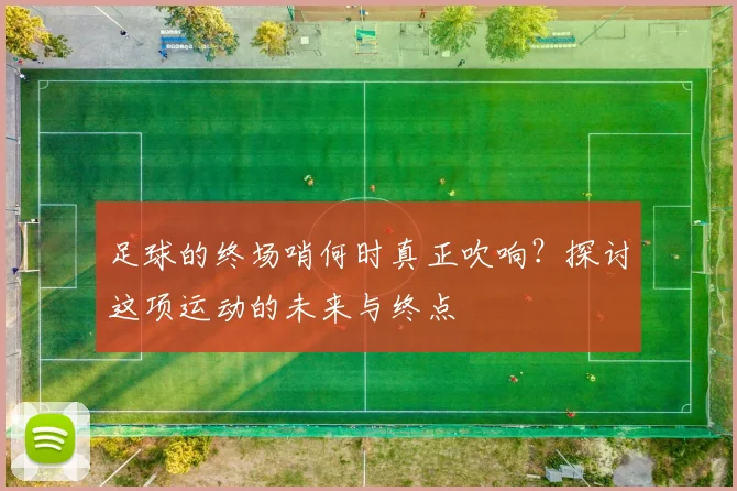 足球的终场哨何时真正吹响?探讨这项运动的未来与终点