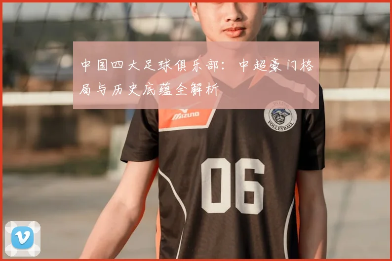 中国四大足球俱乐部：中超豪门格局与历史底蕴全解析