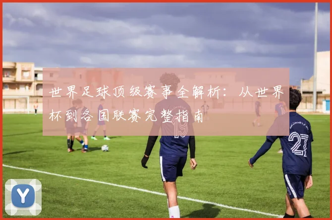 世界足球顶级赛事全解析:从世界杯到各国联赛完整指南