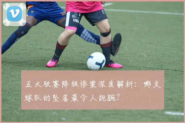五大联赛降级惨案深度解析：哪支球队的坠落最令人扼腕？